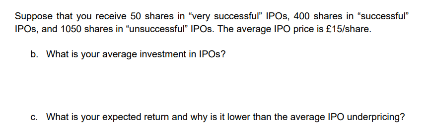 Suppose that you receive 50 shares in "very successful" IPOS, 400 shares in "successful"
IPOS, and 1050 shares in "unsuccessful" IPOS. The average IPO price is £15/share.
b. What is your average investment in IPOS?
c. What is your expected return and why is it lower than the average IPO underpricing?
