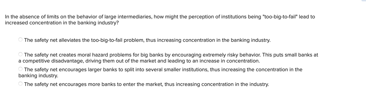 In the absence of limits on the behavior of large intermediaries, how might the perception of institutions being "too-big-to-fail" lead to
increased concentration in the banking industry?
The safety net alleviates the too-big-to-fail problem, thus increasing concentration in the banking industry.
The safety net creates moral hazard problems for big banks by encouraging extremely risky behavior. This puts small banks at
a competitive disadvantage, driving them out of the market and leading to an increase in concentration.
The safety net encourages larger banks to split into several smaller institutions, thus increasing the concentration in the
banking industry.
The safety net encourages more banks to enter the market, thus increasing concentration in the industry.
