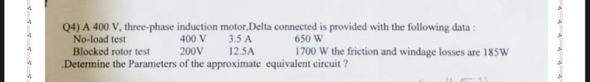 Q4) A 400 V, three-phase induction motor,Delta connected is provided with the following data :
No-load test
650 W
400 V
3.5 A
Blocked rotor test
200V
12.5A
.Determine the Parameters of the approximate equivalent circuit ?
1700 W the friction and windage losses are 185W
11