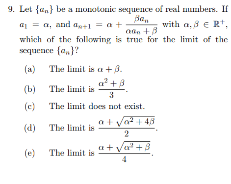 9. Let {an} be a monotonic sequence of real numbers. If
Ban
with a,ß e R+,
a1 = a, and an+1 = a +
which of the following is true for the limit of the
sequence {a„}?
aan +B
(a) The limit is a + B.
a2 + B
(b) The limit is
3
(c) The limit does not exist.
a + Va? + 4ß
(d) The limit is
a + Va² + B
(e) The limit is
4
