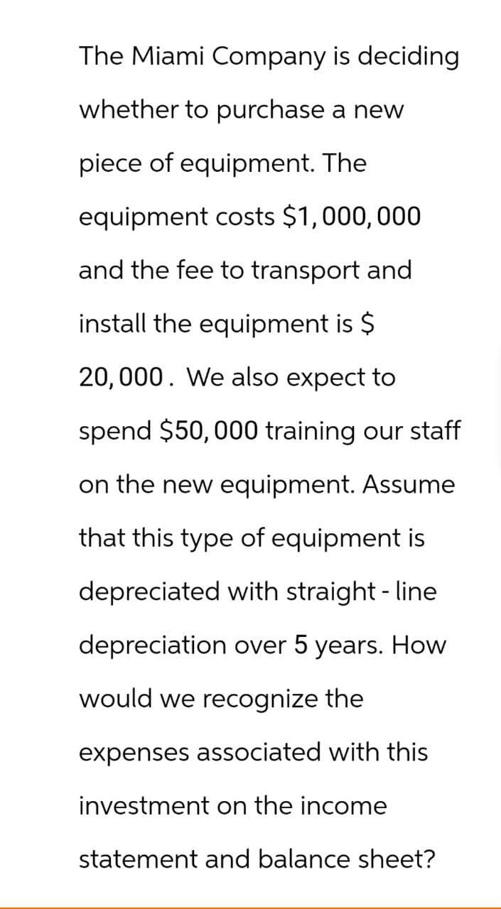 The Miami Company is deciding
whether to purchase a new
piece of equipment. The
equipment costs $1,000,000
and the fee to transport and
install the equipment is $
20,000. We also expect to
spend $50,000 training our staff
on the new equipment. Assume
that this type of equipment is
depreciated with straight-line
depreciation over 5 years. How
would we recognize the
expenses associated with this
investment on the income
statement and balance sheet?