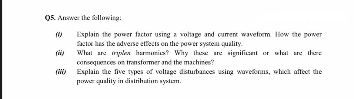 Q5. Answer the following:
Explain the power factor using a voltage and current waveform. How the power
factor has the adverse effects on the power system quality.
What are triplen harmonics? Why these are significant or what are there
consequences on transformer and the machines?
Explain the five types of voltage disturbances using waveforms, which affect the
power quality in distribution system.