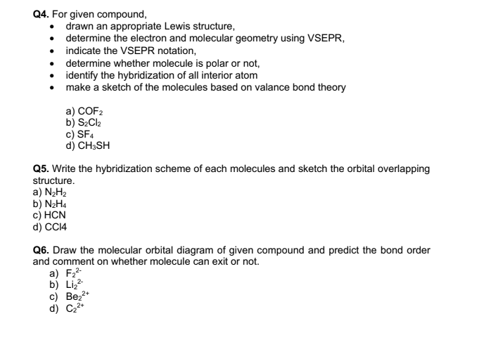 Q4. For given compound,
• drawn an appropriate Lewis structure,
• determine the electron and molecular geometry using VSEPR,
• indicate the VSEPR notation,
• determine whether molecule is polar or not,
• identify the hybridization of all interior atom
• make a sketch of the molecules based on valance bond theory
a) COF2
b) S2CI2
c) SF4
d) CH;SH
Q5. Write the hybridization scheme of each molecules and sketch the orbital overlapping
structure.
a) N2H2
b) N2H4
с) HCN
d) CC14
Q6. Draw the molecular orbital diagram of given compound and predict the bond order
and comment on whether molecule can exit or not.
a) F2-
b) Liz
c) Bez2*
d) C22*
