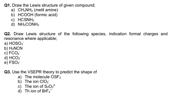 Q1. Draw the Lewis structure of given compound;
a) CH;NH2 (metil amine)
b) HCOOH (formic acid)
c) HCSNH2
d) NH2CONH2
Q2. Draw Lewis structure of the following species, indication formal charges and
resonance where applicable;
a) HOSO3
b) H2NCN
c) FCO;
d) HCO3
e) FSOS
Q3. Use the VSEPR theory to predict the shape of
a) The molecule OSF2
b) The ion CIO,
c) The ion of S20,-
d) Th ion of BrF4
