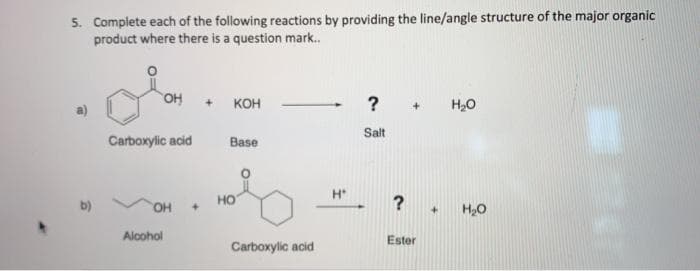 5. Complete each of the following reactions by providing the line/angle structure of the major organic
product where there is a question mark.
кон
?
H20
Salt
Carboxylic acid
Base
H
но
b)
OH
Alcohol
Ester
Carboxylic acid
