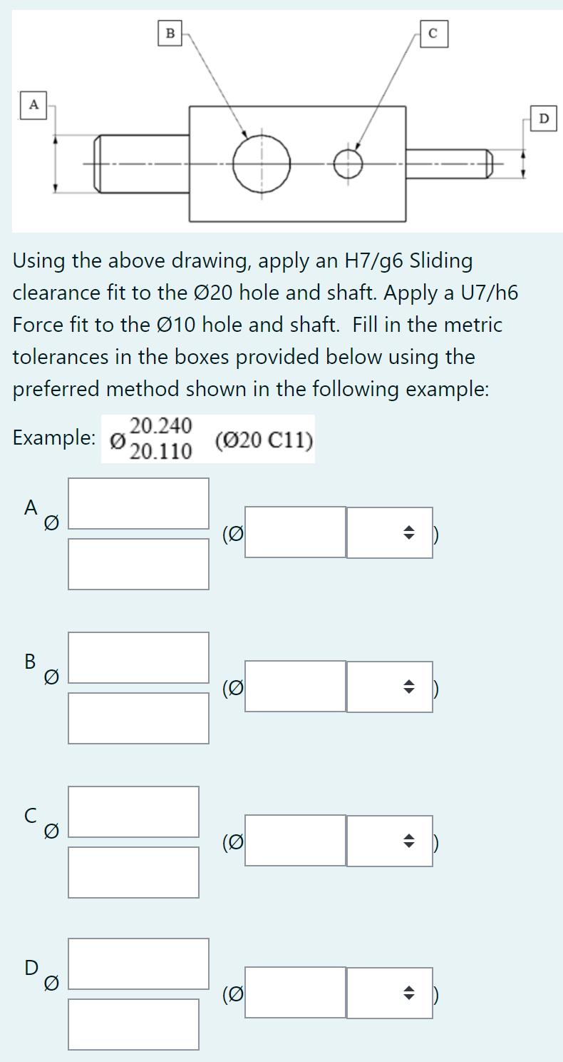 B
C
A
D
Using the above drawing, apply an H7/g6 Sliding
clearance fit to the Ø20 hole and shaft. Apply a U7/h6
Force fit to the Ø10 hole and shaft. Fill in the metric
tolerances in the boxes provided below using the
preferred method shown in the following example:
Example: Ø
20.240
20.110
(Ø20 C11)
A
(이
(이
(이
(이
Q
Q
B.
