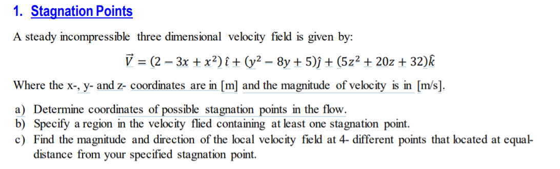 1. Stagnation Points
A steady incompressible three dimensional velocity field is given by:
V = (2 – 3x + x²) î + (y² – 8y + 5)j + (5z² + 20z + 32)k
Where the x-, y- and z- coordinates are in [m] and the magnitude of velocity is in [m/s].
a) Determine coordinates of possible stagnation points in the flow.
b) Specify a region in the velocity flied containing at least one stagnation point.
c) Find the magnitude and direction of the local velocity field at 4- different points that located at equal-
distance from your specified stagnation point.
