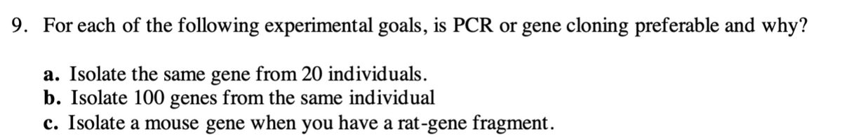9. For each of the following experimental goals, is PCR or gene cloning preferable and why?
a. Isolate the same gene from 20 individuals.
b. Isolate 100 genes from the same individual
c. Isolate a mouse gene when you have a rat-gene fragment.