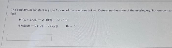The equilibrium constant is given for one of the reactions below. Determine the value of the missing equilibrium constar
figs)
H₂(g) + Br₂(g) = 2 HBr(g) Kc = 1.8
4 HBr(g) 2 H₂(g) + 2 Br₂(g)
Kc = ?