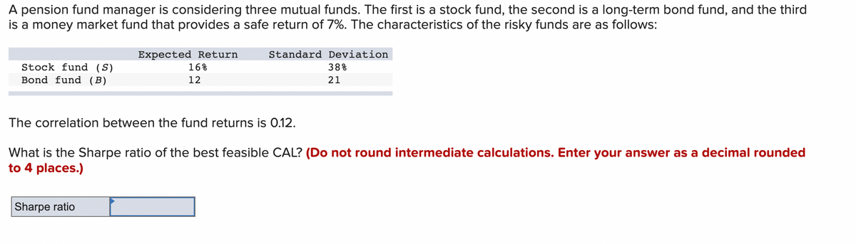 A pension fund manager is considering three mutual funds. The first is a stock fund, the second is a long-term bond fund, and the third
is a money market fund that provides a safe return of 7%. The characteristics of the risky funds are as follows:
Stock fund (S)
Bond fund (B)
Expected Return
16%
12
Standard Deviation
The correlation between the fund returns is 0.12.
Sharpe ratio
38%
21
What is the Sharpe ratio of the best feasible CAL? (Do not round intermediate calculations. Enter your answer as a decimal rounded
to 4 places.)