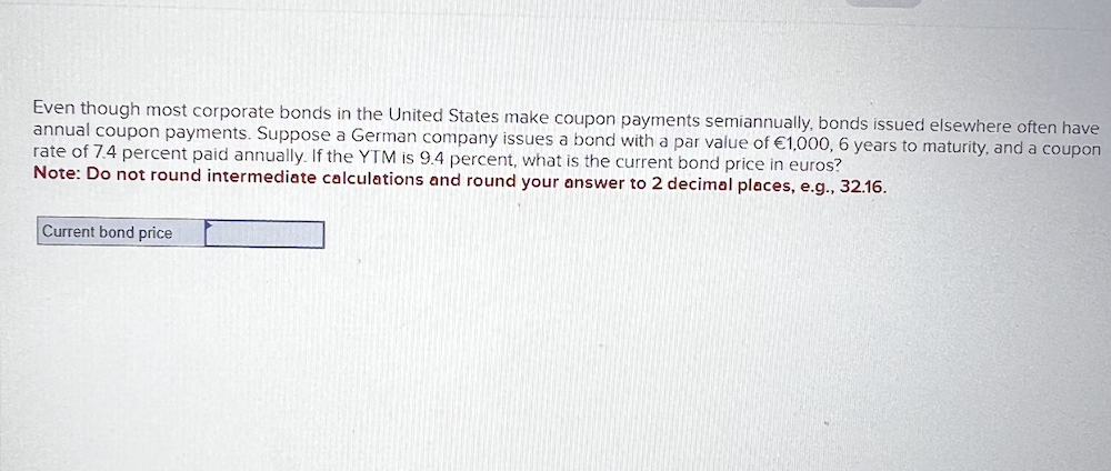Even though most corporate bonds in the United States make coupon payments semiannually, bonds issued elsewhere often have
annual coupon payments. Suppose a German company issues a bond with a par value of €1,000, 6 years to maturity, and a coupon
rate of 7.4 percent paid annually. If the YTM is 9.4 percent, what is the current bond price in euros?
Note: Do not round intermediate calculations and round your answer to 2 decimal places, e.g., 32.16.
Current bond price