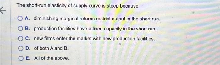The short-run elasticity of supply curve is steep because
O A. diminishing marginal returns restrict output in the short run.
OB. production facilities have a fixed capacity in the short run.
OC. new firms enter the market with new production facilities.
OD. of both A and B.
SURU
O E. All of the above.