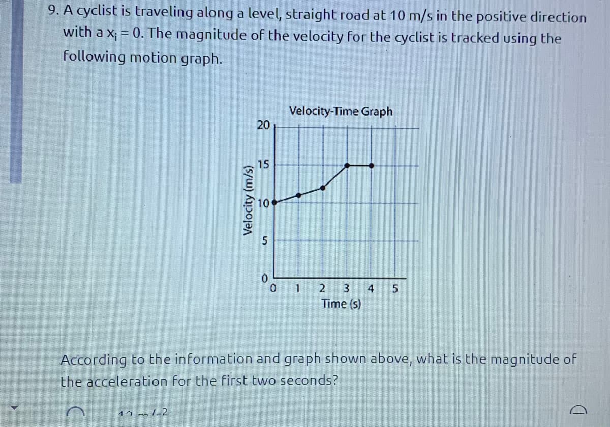 9. A cyclist is traveling along a level, straight road at 10 m/s in the positive direction
with a x; = 0. The magnitude of the velocity for the cyclist is tracked using the
%3D
following motion graph.
Velocity-Time Graph
20
15
0.
0 1
4
Time (s)
According to the information and graph shown above, what is the magnitude of
the acceleration for the first two seconds?
Velocity (m/s)
