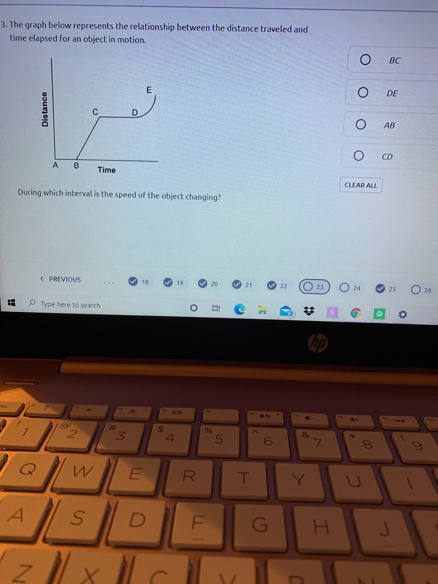 3. The graph below represents the relationship between the distance traveled and
time elapsed for an object in motion.
ВС
E
DE
C
AB
CD
A
B
Time
CLEAR ALL
During which interval is the speed of the object changing?
< PREVIOUS
O 23
18
19
20
21
22
24
25
O 26
O Type here to search
hp
-SC
I0I
%23
24
%3
&
*
3
4.
E
R
T
Y.
D
F
00
SI
Distance
