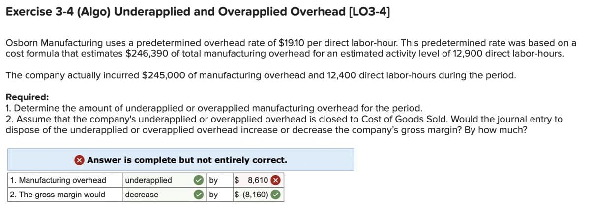 Exercise 3-4 (Algo) Underapplied and Overapplied Overhead [LO3-4]
Osborn Manufacturing uses a predetermined overhead rate of $19.10 per direct labor-hour. This predetermined rate was based on a
cost formula that estimates $246,390 of total manufacturing overhead for an estimated activity level of 12,900 direct labor-hours.
The company actually incurred $245,000 of manufacturing overhead and 12,400 direct labor-hours during the period.
Required:
1. Determine the amount of underapplied or overapplied manufacturing overhead for the period.
2. Assume that the company's underapplied or overapplied overhead is closed to Cost of Goods Sold. Would the journal entry to
dispose of the underapplied or overapplied overhead increase or decrease the company's gross margin? By how much?
> Answer is complete but not entirely correct.
1. Manufacturing overhead
2. The gross margin would
underapplied
decrease
✓ by
$ 8,610 ☑
✓ by
$ (8,160)