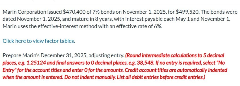 Marin Corporation issued $470,400 of 7% bonds on November 1, 2025, for $499,520. The bonds were
dated November 1, 2025, and mature in 8 years, with interest payable each May 1 and November 1.
Marin uses the effective-interest method with an effective rate of 6%.
Click here to view factor tables.
Prepare Marin's December 31, 2025, adjusting entry. (Round intermediate calculations to 5 decimal
places, e.g. 1.25124 and final answers to O decimal places, e.g. 38,548. If no entry is required, select "No
Entry" for the account titles and enter O for the amounts. Credit account titles are automatically indented
when the amount is entered. Do not indent manually. List all debit entries before credit entries.)