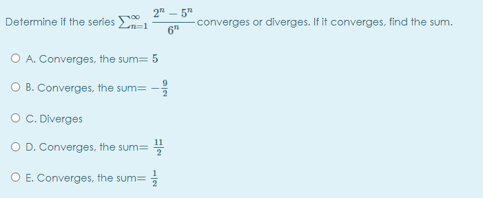 2" – 5"
Determine if the series E
converges or diverges. If it converges, find the sum.
n=1
6"
O A. Converges, the sum= 5
O B. Converges, the sum=
O C. Diverges
O D. Converges, the sum=
O E. Converges, the sum=

