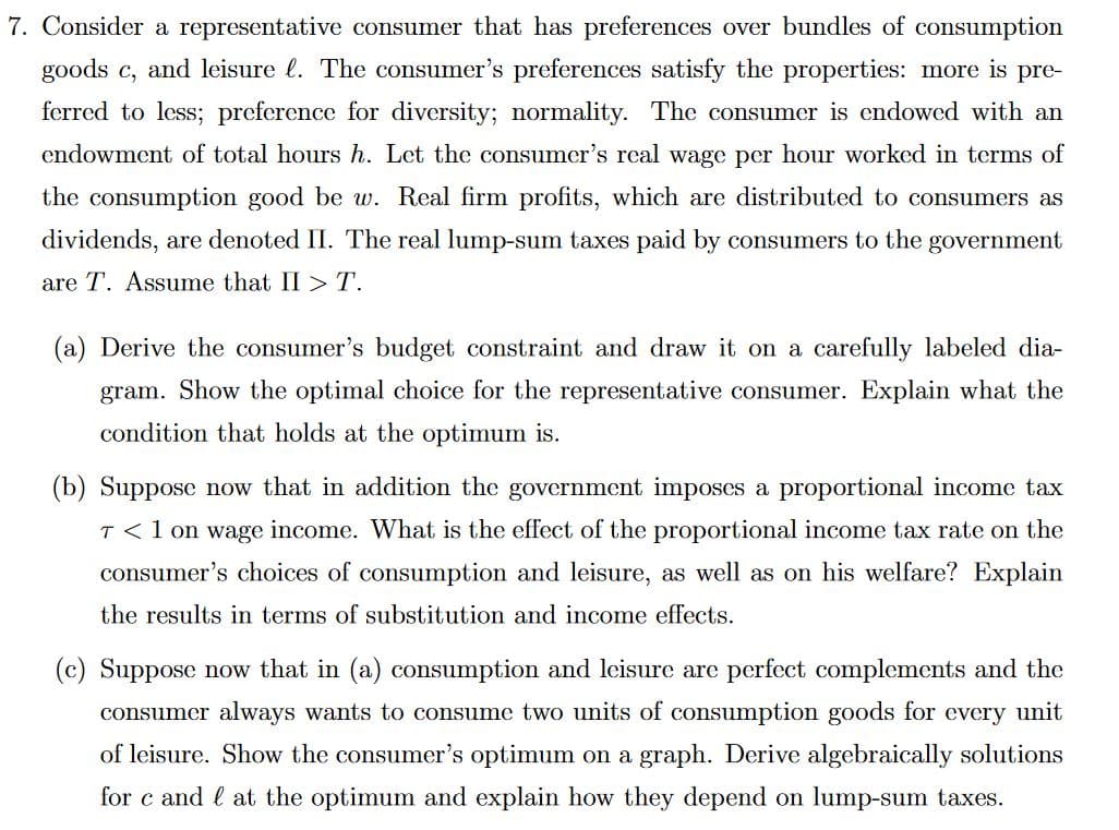 7. Consider a representative consumer that has preferences over bundles of consumption
goods c, and leisure . The consumer's preferences satisfy the properties: more is pre-
ferred to less; preference for diversity; normality. The consumer is endowed with an
endowment of total hours h. Let the consumer's real wage per hour worked in terms of
the consumption good be w. Real firm profits, which are distributed to consumers as
dividends, are denoted II. The real lump-sum taxes paid by consumers to the government
are T. Assume that II > T.
(a) Derive the consumer's budget constraint and draw it on a carefully labeled dia-
gram. Show the optimal choice for the representative consumer. Explain what the
condition that holds at the optimum is.
(b) Suppose now that in addition the government imposes a proportional income tax
T < 1 on wage income. What is the effect of the proportional income tax rate on the
consumer's choices of consumption and leisure, as well as on his welfare? Explain
the results in terms of substitution and income effects.
(c) Suppose now that in (a) consumption and leisure are perfect complements and the
consumer always wants to consume two units of consumption goods for every unit
of leisure. Show the consumer's optimum on a graph. Derive algebraically solutions
for c and at the optimum and explain how they depend on lump-sum taxes.