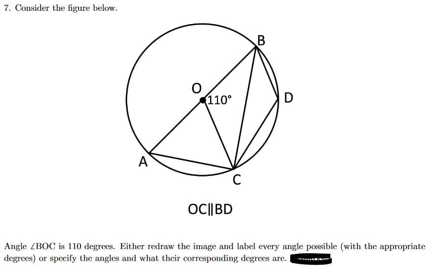 7. Consider the figure below.
A
110°
C
OC|| BD
B
D
Angle ZBOC is 110 degrees. Either redraw the image and label every angle possible (with the appropriate
degrees) or specify the angles and what their corresponding degrees are.