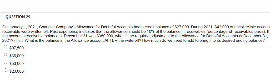 QUESTION 29
On January 1, 2021, Chandler Company's Allowance for Doubtful Accounts had a credit balance of $27,000. During 2021, $42,000 of uncollectible account
receivable were written off. Past experience indicates that the allowance should be 10% of the balance in receivables (percentage-of-receivables basis). If
the accounts receivable balance at December 31 was $380,000, what is the required adjustment to the Allowance for Doubtful Accounts at December 31,
2021? (Hint: What is the balance in the Allowance account AFTER the write-off? How much do we need to add to bring it to its desired ending balance?
O $97,500
$38,000
$53,000
$23,000
