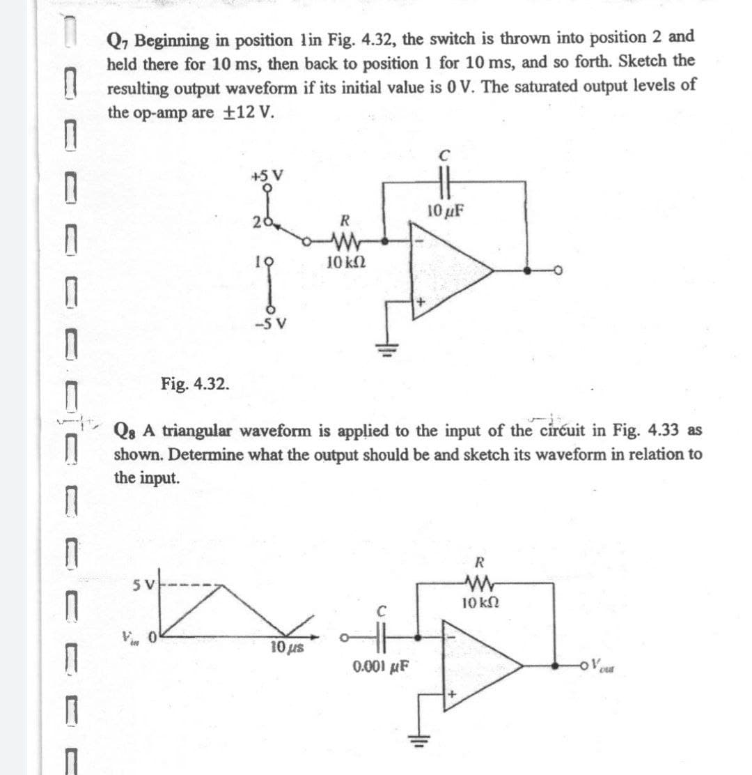 Q, Beginning in position lin Fig. 4.32, the switch is thrown into position 2 and
held there for 10 ms, then back to position 1 for 10 ms, and so forth. Sketch the
I resulting output waveform if its initial value is 0 V. The saturated output levels of
the op-amp are ±12 V.
+5 V
10 uF
20
R
10 kN
-5 V
Fig. 4.32.
Qe A triangular waveform is applied to the input of the ciréuit in Fig. 4.33 as
shown. Determine what the output should be and sketch its waveform in relation to
the input.
R
10 kN
Vi 0
10 us
0.001 µF
