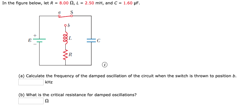 In the figure below, let R = 8.00 N, L = 2.50 mH, and C = 1.60 µF.
a
(a) Calculate the frequency of the damped oscillation of the circuit when the switch is thrown to position b.
kHz
(b) What is the critical resistance for damped oscillations?
ll
