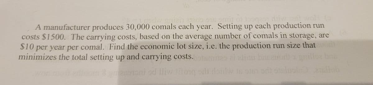 16
b=1 godw gniai ata05 918 omit tosqast diiva tant woll to
A manufacturer produces 30,000 comals each year. Setting up each production run
costs $1500. The carrying costs, based on the average number of comals in storage, are
$10 per year per comal. Find the economic lot size, i.e. the production run size that
minimizes the total setting up and carrying costs.starites al elinu banauont
broni od Iliv torg odi doulw in ost od os