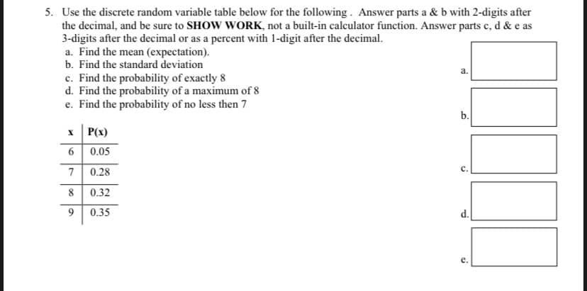 5. Use the discrete random variable table below for the following. Answer parts a & b with 2-digits after
the decimal, and be sure to SHOW WORK, not a built-in calculator function. Answer parts c, d & e as
3-digits after the decimal or as a percent with 1-digit after the decimal.
a. Find the mean (expectation).
b. Find the standard deviation
c. Find the probability of exactly 8
d. Find the probability of a maximum of 8
e. Find the probability of no less then 7
P(x)
X
6
0.05
7 0.28
8 0.32
9
0.35
a.
b.
S
d.
ci