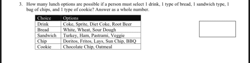 3. How many lunch options are possible if a person must select 1 drink, 1 type of bread, 1 sandwich type, 1
bag of chips, and 1 type of cookie? Answer as a whole number.
Choice
Drink
Bread
Sandwich
Chip
Cookie
Options
Coke, Sprite, Diet Coke, Root Beer
White, Wheat, Sour Dough
Turkey, Ham, Pastrami, Veggie
Doritos, Fritos, Lays, Sun Chip, BBQ
Chocolate Chip, Oatmeal