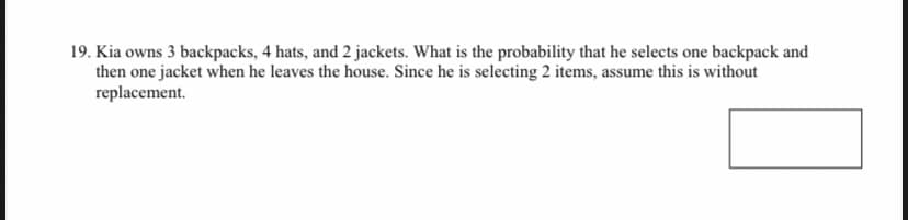 19. Kia owns 3 backpacks, 4 hats, and 2 jackets. What is the probability that he selects one backpack and
then one jacket when he leaves the house. Since he is selecting 2 items, assume this is without
replacement.