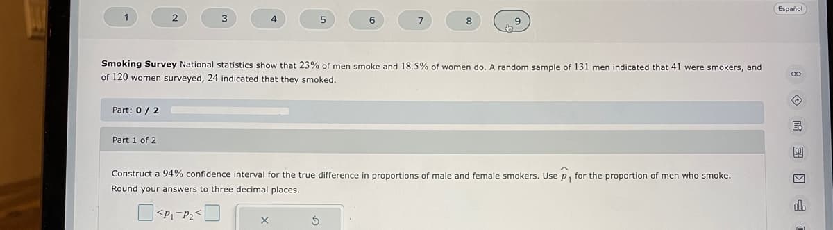 1
Part: 0 / 2
2
Part 1 of 2
3
4
X
5
Smoking Survey National statistics show that 23% of men smoke and 18.5% of women do. A random sample of 131 men indicated that 41 were smokers, and
of 120 women surveyed, 24 indicated that they smoked.
6
5
7
8
Construct a 94% confidence interval for the true difference in proportions of male and female smokers. Use p, for the proportion of men who smoke.
Round your answers to three decimal places.
<P₁-P₂<
Español
8E) 3