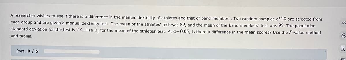 A researcher wishes to see if there is a difference in the manual dexterity of athletes and that of band members. Two random samples of 28 are selected from
each group and are given a manual dexterity test. The mean of the athletes' test was 89, and the mean of the band members' test was 95. The population
standard deviation for the test is 7.4. Use μ, for the mean of the athletes' test. At a=0.05, is there a difference in the mean scores? Use the P-value method
and tables.
Part: 0 / 5
o
E
m