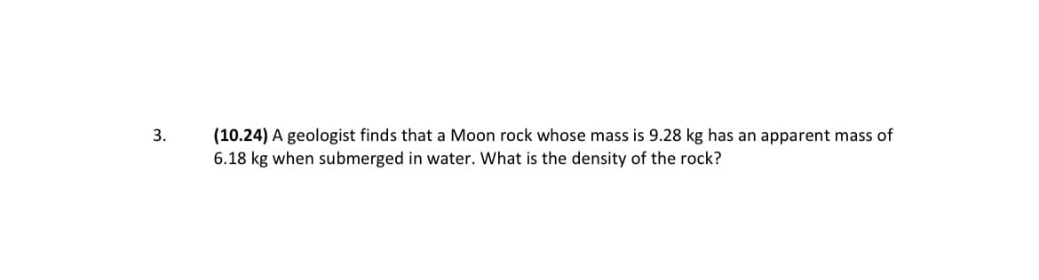 (10.24) A geologist finds that a Moon rock whose mass is 9.28 kg has an apparent mass of
6.18 kg when submerged in water. What is the density of the rock?
3.
