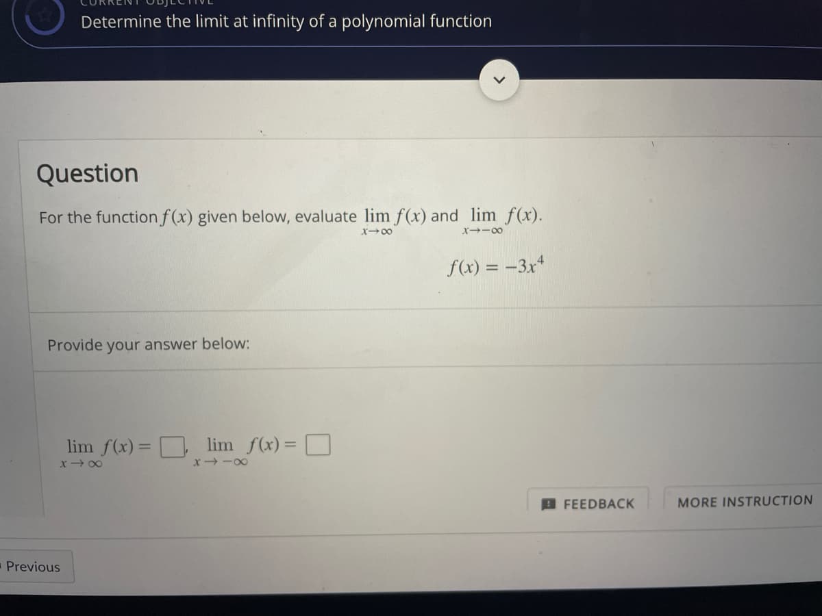 Determine the limit at infinity of a polynomial function
Question
For the function f(x) given below, evaluate lim f(x) and lim f(x).
X-00
X→ー0
f(x) = –3x*
Provide your answer below:
lim f(x)= D lim f(x)= O
%3D
x 00
x -00
B FEEDBACK
MORE INSTRUCTION
-Previous
