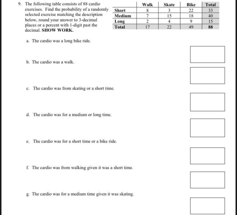 9. The following table consists of 88 cardio
Medium
exercises. Find the probability of a randomly Short
selected exercise matching the description
below, round your answer to 3-decimal
places or a percent with 1-digit past the
decimal. SHOW WORK.
Long
Total
a. The cardio was a long bike ride.
b. The cardio was a walk.
c. The cardio was from skating or a short time.
d. The cardio was for a medium or long time.
e. The cardio was for a short time or a bike ride.
f. The cardio was from walking given it was a short time.
g. The cardio was for a medium time given it was skating.
Walk
8
7
2
17
Skate
3
15
4
22
Bike
22
18
9
49
Total
33
40
15
88