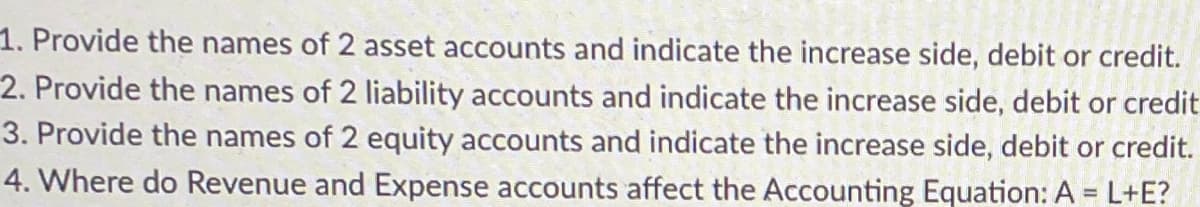 1.
Provide the names of 2 asset accounts and indicate the increase side, debit or credit.
2. Provide the names of 2 liability accounts and indicate the increase side, debit or credit
3. Provide the names of 2 equity accounts and indicate the increase side, debit or credit.
4. Where do Revenue and Expense accounts affect the Accounting Equation: A = L+E?