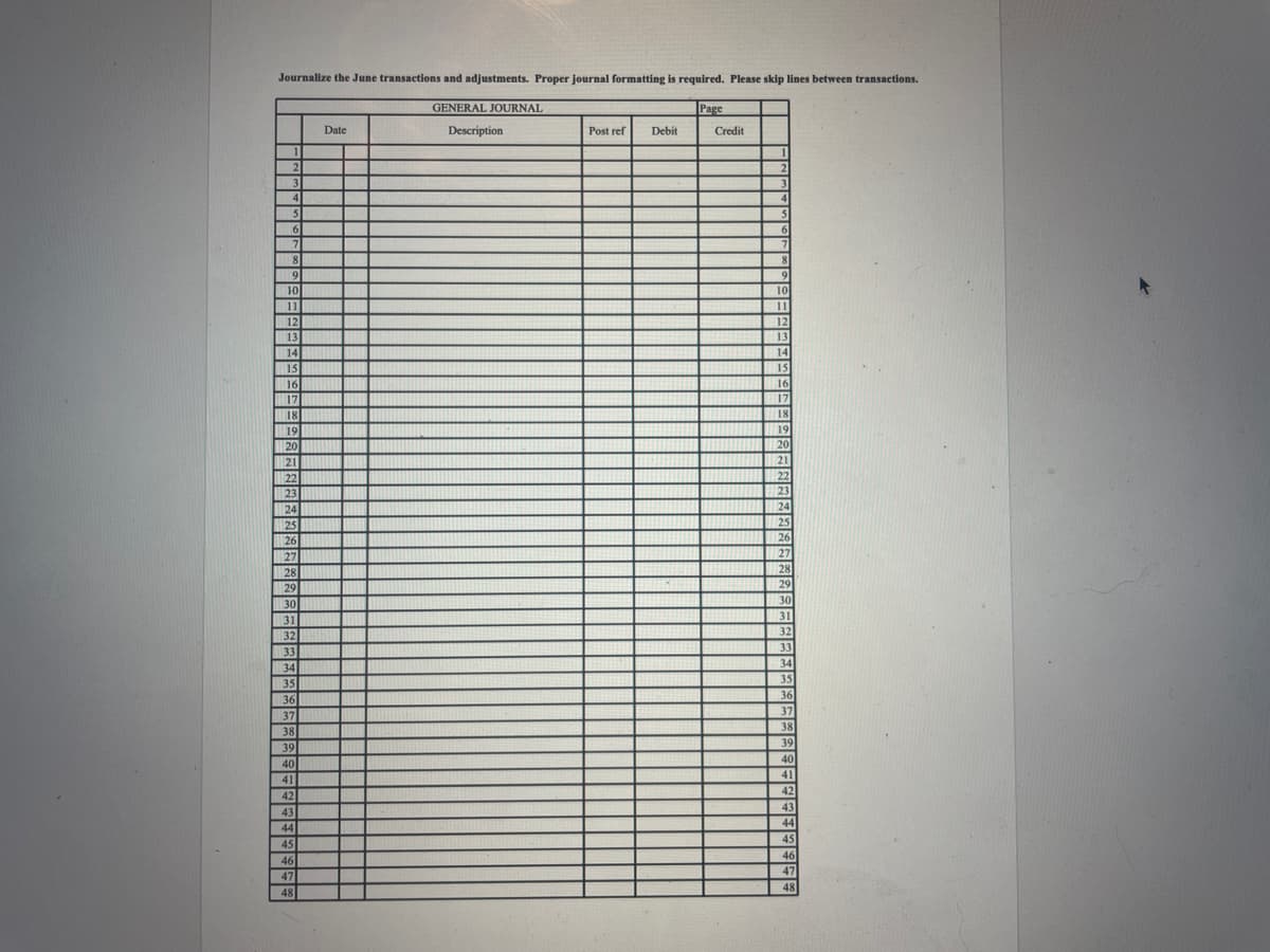 Journalize the June transactions and adjustments. Proper journal formatting is required. Please skip lines between transactions.
GENERAL JOURNAL
Description
1
2
3
4
5
5
6
7
8
9
10
11
12
13
14
15
16
17
18
19
20
21
22
23
24
25
26
27
28
29
30
31
32
33
34
35
35
36
36
37
38
38
39
40
41
42
43
44
45
46
47
48
Date
Post ref Debit
Page
Credit
1
2
3
5
6
8
9
10
11
12
13
14
15
16
1 17
18
19
20
21
22
23
24
25
26
27
28
29
30
31
32
33
34
35
36
37
38
39
40
41
42
43
44
45
46
47
48