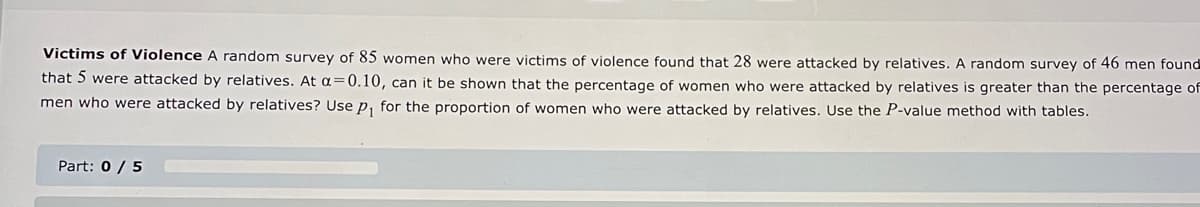 Victims of Violence A random survey of 85 women who were victims of violence found that 28 were attacked by relatives. A random survey of 46 men found
that 5 were attacked by relatives. At a=0.10, can it be shown that the percentage of women who were attacked by relatives is greater than the percentage of
men who were attacked by relatives? Use p₁ for the proportion of women who were attacked by relatives. Use the P-value method with tables.
Part: 0 / 5