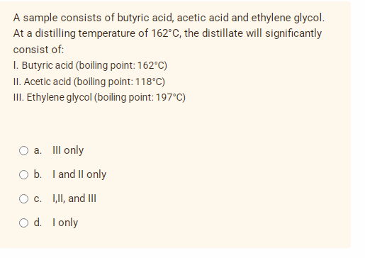 A sample consists of butyric acid, acetic acid and ethylene glycol.
At a distilling temperature of 162°C, the distillate will significantly
consist of:
1. Butyric acid (boiling point: 162°C)
II. Acetic acid (boiling point: 118°C)
III. Ethylene glycol (boiling point: 197°C)
a. Ill only
b.
O c.
d.
I and II only
I,II, and III
I only