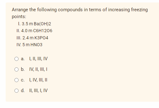 Arrange the following compounds in terms of increasing freezing
points:
I. 3.5 m Ba(OH)2
II. 4.0 m C6H1206
III. 2.4 m K3PO4
IV. 5 m HNO3
a. I, II, III, IV
O b. IV, II, III, I
O c.
I, IV, III, ||
O d. II, III, I, IV