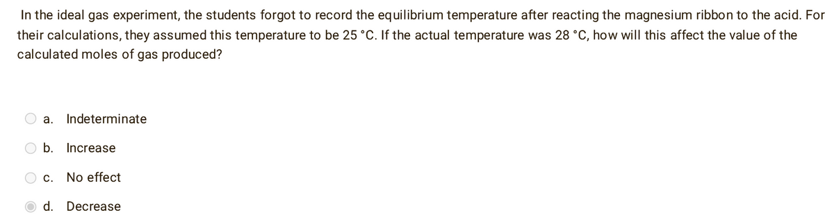 In the ideal gas experiment, the students forgot to record the equilibrium temperature after reacting the magnesium ribbon to the acid. For
their calculations, they assumed this temperature to be 25 °C. If the actual temperature was 28 °C, how will this affect the value of the
calculated moles of gas produced?
a. Indeterminate
b. Increase
C.
No effect
d.
Decrease