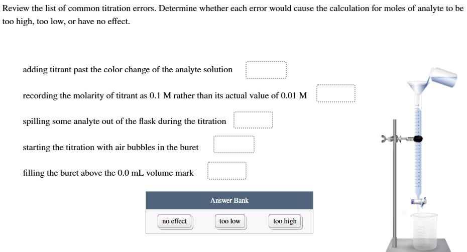 Review the list of common titration errors. Determine whether each error would cause the calculation for moles of analyte to be
too high, too low, or have no effect.
adding titrant past the color change of the analyte solution
recording the molarity of titrant as 0.1 M rather than its actual value of 0.01 M
spilling some analyte out of the flask during the titration
starting the titration with air bubbles in the buret
filling the buret above the 0.0 mL volume mark
Answer Bank
no effect
too low
too high
7