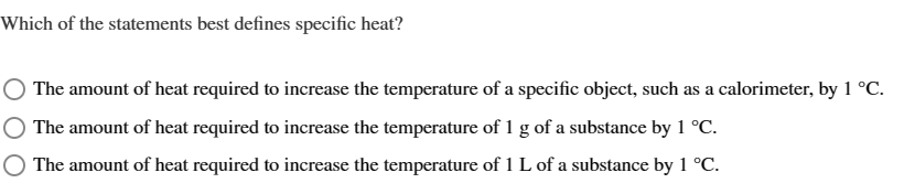Which of the statements best defines specific heat?
The amount of heat required to increase the temperature of a specific object, such as a calorimeter, by 1 °C.
The amount of heat required to increase the temperature of 1 g of a substance by 1 °C.
The amount of heat required to increase the temperature of 1 L of a substance by 1 °C.