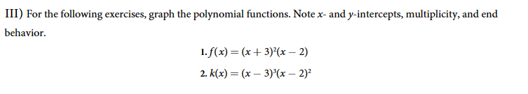 III) For the following exercises, graph the polynomial functions. Note x- and y-intercepts, multiplicity, and end
behavior.
1. f(x) = (x+3)²(x-2)
2. k(x) = (x-3)³(x-2)²