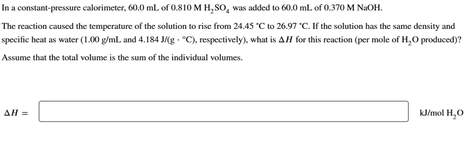 In a constant-pressure calorimeter, 60.0 mL of 0.810 M H2SO4 was added to 60.0 mL of 0.370 M NaOH.
The reaction caused the temperature of the solution to rise from 24.45 °C to 26.97 °C. If the solution has the same density and
specific heat as water (1.00 g/mL and 4.184 J/(g °C), respectively), what is AH for this reaction (per mole of H2O produced)?
Assume that the total volume is the sum of the individual volumes.
AH =
kJ/mol H₂O