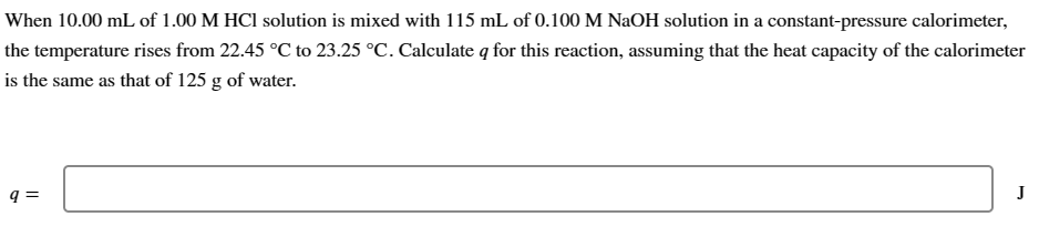 When 10.00 mL of 1.00 M HCl solution is mixed with 115 mL of 0.100 M NaOH solution in a constant-pressure calorimeter,
the temperature rises from 22.45 °C to 23.25 °C. Calculate q for this reaction, assuming that the heat capacity of the calorimeter
is the same as that of 125 g of water.
9 =
J