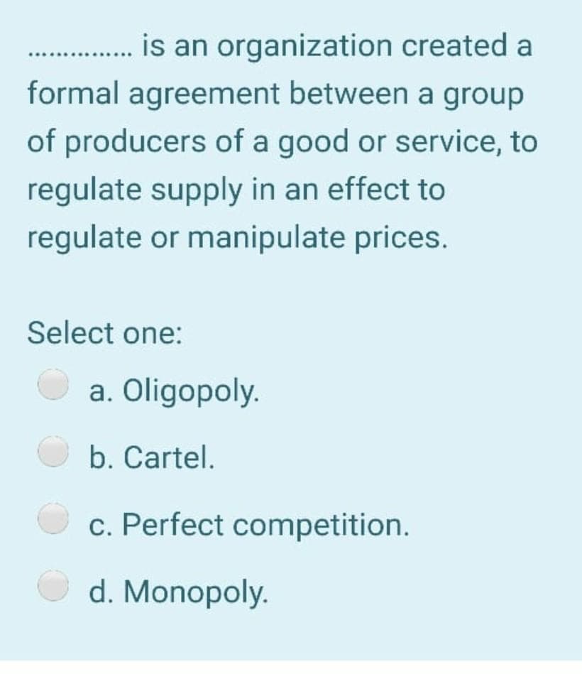 is an organization created a
formal agreement between a group
of producers of a good or service, to
regulate supply in an effect to
regulate or manipulate prices.
Select one:
a. Oligopoly.
b. Cartel.
c. Perfect competition.
d. Monopoly.
