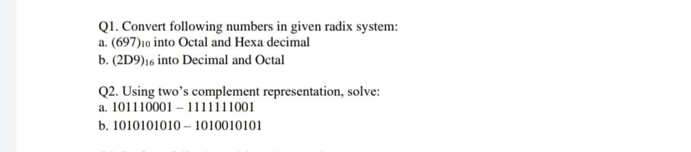 Q1. Convert following numbers in given radix system:
a. (697)10 into Octal and Hexa decimal
b. (2D9)16 into Decimal and Octal
Q2. Using two’s complement representation, solve:
a. 101110001 – 1111111001
b. 1010101010 – 1010010101
