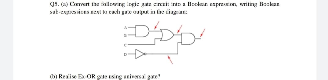 Q5. (a) Convert the following logic gate circuit into a Boolean expression, writing Boolean
sub-expressions next to each gate output in the diagram:
A
C.
(b) Realise Ex-OR gate using universal gate?
