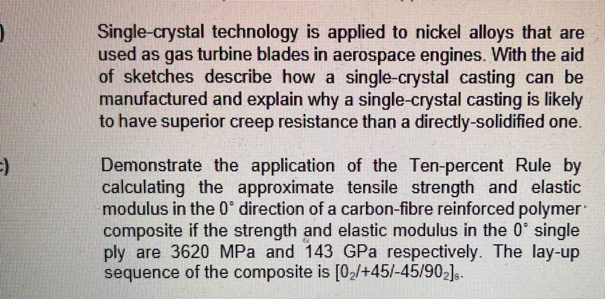 Single-crystal technology is applied to nickel alloys that are
used as gas turbine blades in aerospace engines. With the aid
of sketches describe how a single-crystal casting can be
manufactured and explain why a single-crystal casting is likely
to have superior creep resistance than a directly-solidified one.
Demonstrate the application of the Ten-percent Rule by
calculating the approximate tensile strength and elastic
modulus in the 0° direction of a carbon-fibre reinforced polymer
composite if the strength and elastic modulus in the 0' single
ply are 3620 MPa and 143 GPa respectively. The lay-up
sequence of the composite is [0,/+45/-45/90-],.
